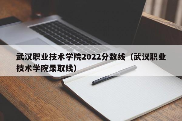 武汉职业技术学院2022分数线（武汉职业技术学院录取线）