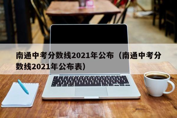 南通中考分数线2021年公布（南通中考分数线2021年公布表）