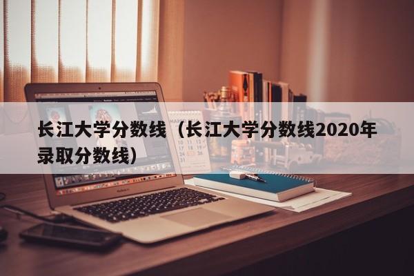 长江大学分数线（长江大学分数线2020年录取分数线）