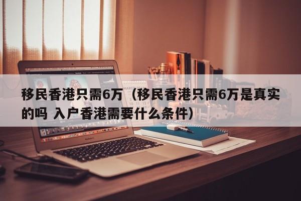 移民香港只需6万（移民香港只需6万是真实的吗 入户香港需要什么条件）