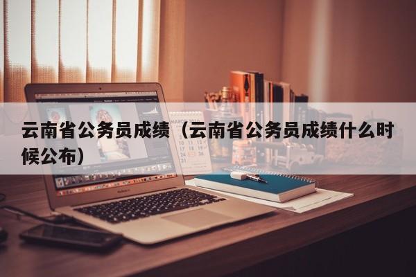 云南省公务员成绩（云南省公务员成绩什么时候公布）