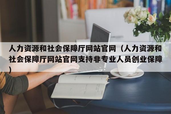 人力资源和社会保障厅网站官网（人力资源和社会保障厅网站官网支持非专业人员创业保障）