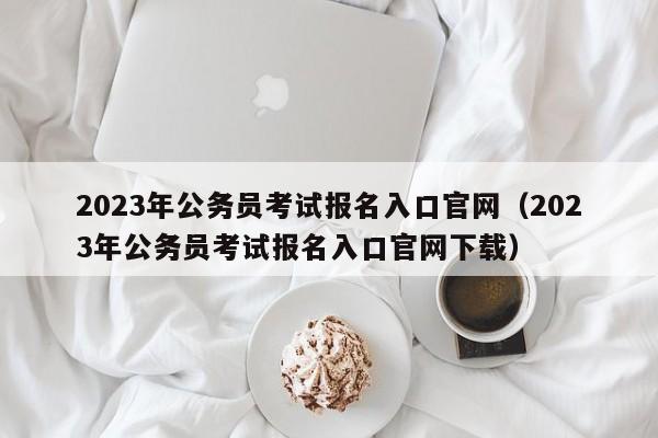 2023年公务员考试报名入口官网（2023年公务员考试报名入口官网下载）