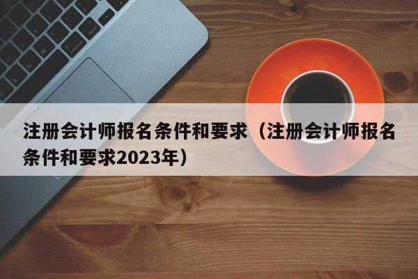 注册会计师报名条件和要求（注册会计师报名条件和要求2023年）