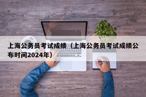 上海公务员考试成绩（上海公务员考试成绩公布时间2024年）