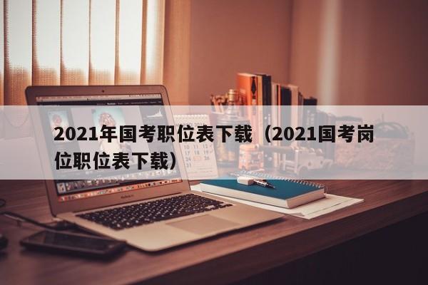 2021年国考职位表下载（2021国考岗位职位表下载）